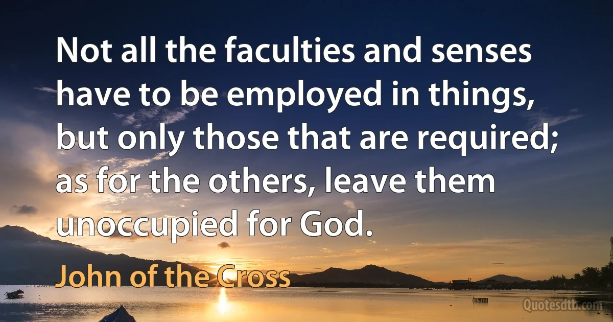 Not all the faculties and senses have to be employed in things, but only those that are required; as for the others, leave them unoccupied for God. (John of the Cross)