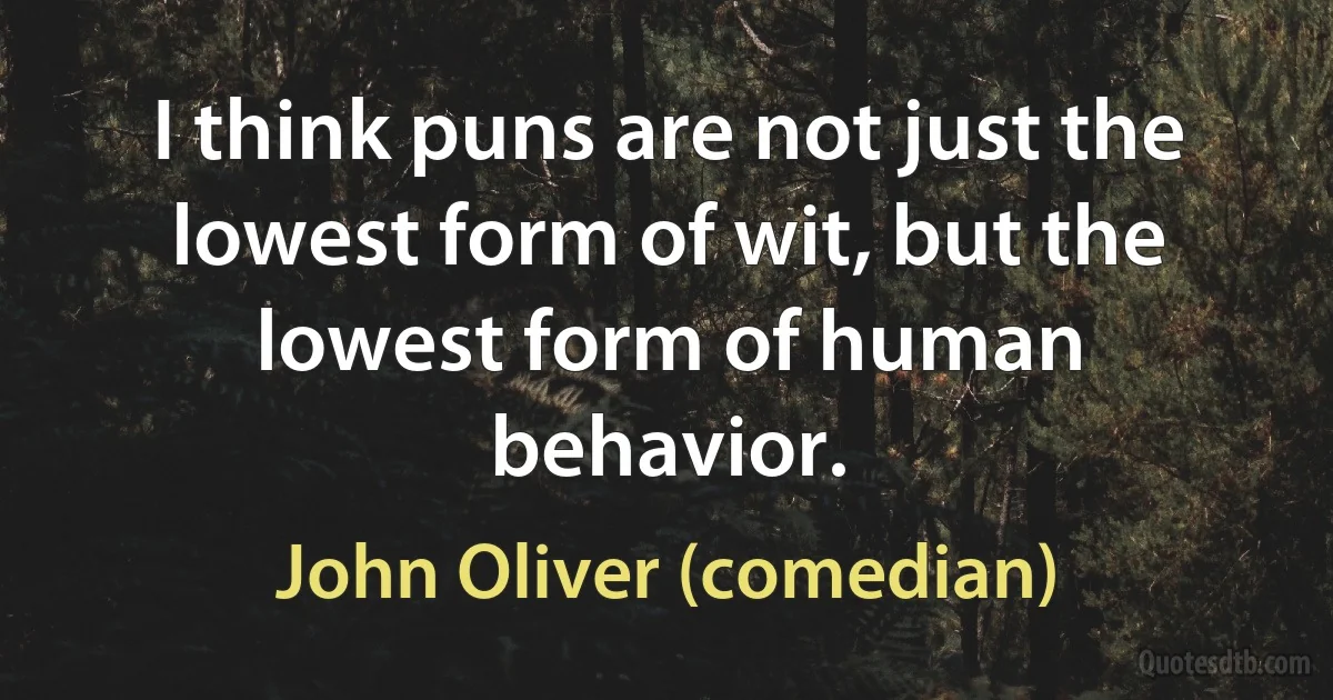 I think puns are not just the lowest form of wit, but the lowest form of human behavior. (John Oliver (comedian))