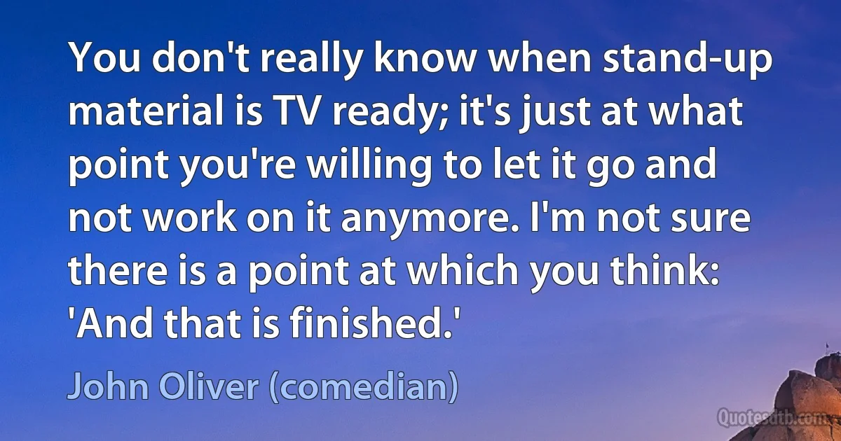 You don't really know when stand-up material is TV ready; it's just at what point you're willing to let it go and not work on it anymore. I'm not sure there is a point at which you think: 'And that is finished.' (John Oliver (comedian))