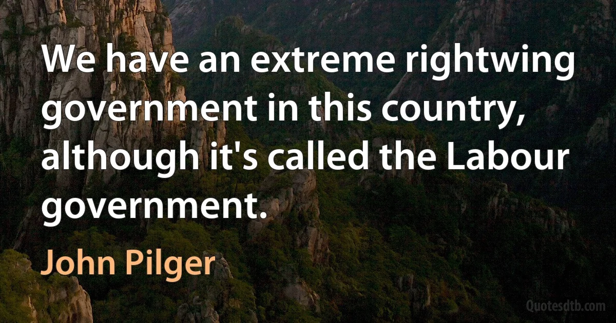 We have an extreme rightwing government in this country, although it's called the Labour government. (John Pilger)