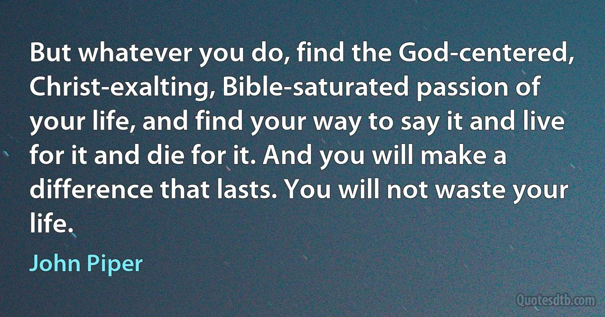 But whatever you do, find the God-centered, Christ-exalting, Bible-saturated passion of your life, and find your way to say it and live for it and die for it. And you will make a difference that lasts. You will not waste your life. (John Piper)