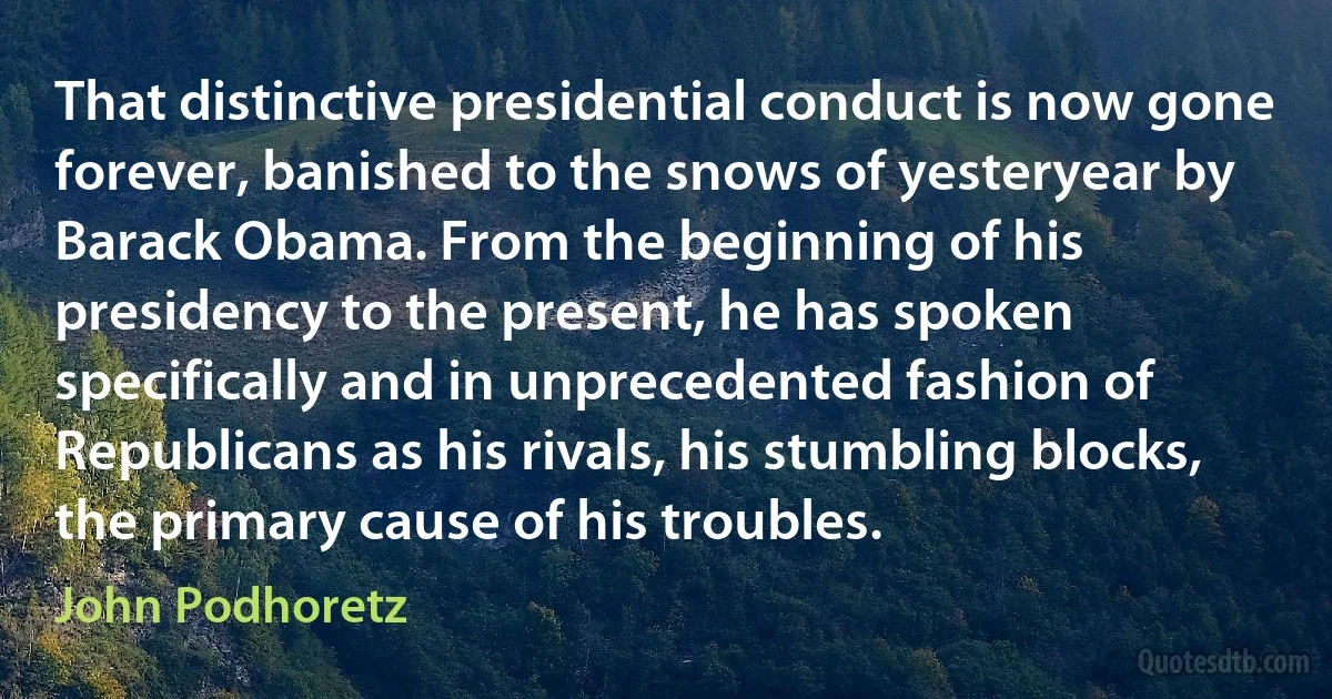 That distinctive presidential conduct is now gone forever, banished to the snows of yesteryear by Barack Obama. From the beginning of his presidency to the present, he has spoken specifically and in unprecedented fashion of Republicans as his rivals, his stumbling blocks, the primary cause of his troubles. (John Podhoretz)