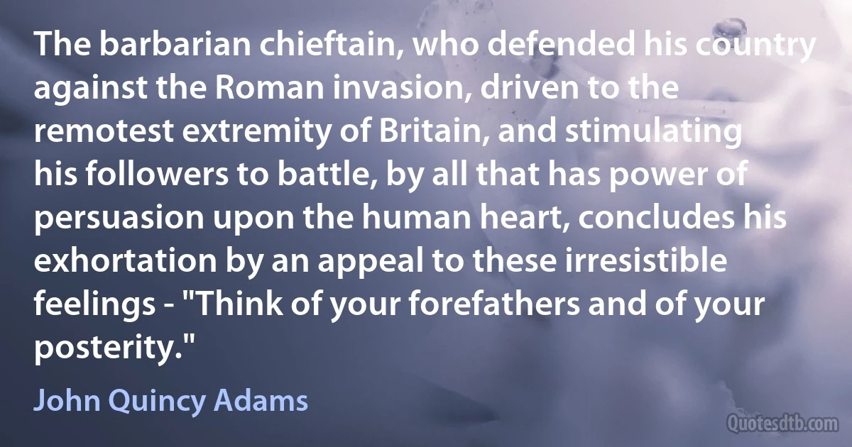 The barbarian chieftain, who defended his country against the Roman invasion, driven to the remotest extremity of Britain, and stimulating his followers to battle, by all that has power of persuasion upon the human heart, concludes his exhortation by an appeal to these irresistible feelings - "Think of your forefathers and of your posterity." (John Quincy Adams)