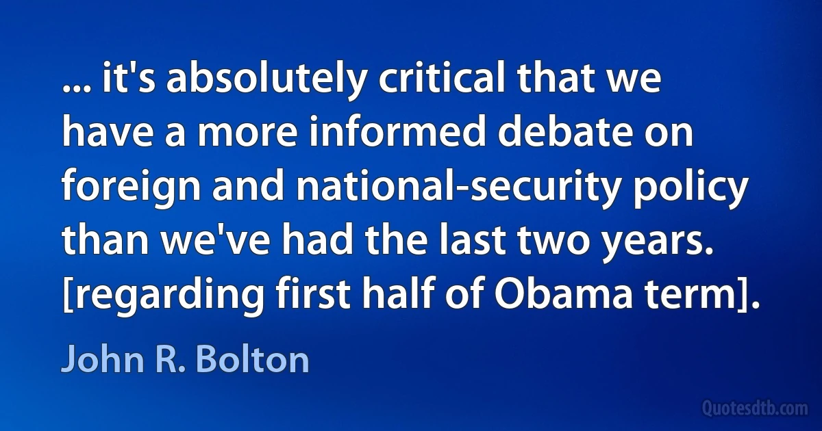 ... it's absolutely critical that we have a more informed debate on foreign and national-security policy than we've had the last two years. [regarding first half of Obama term]. (John R. Bolton)