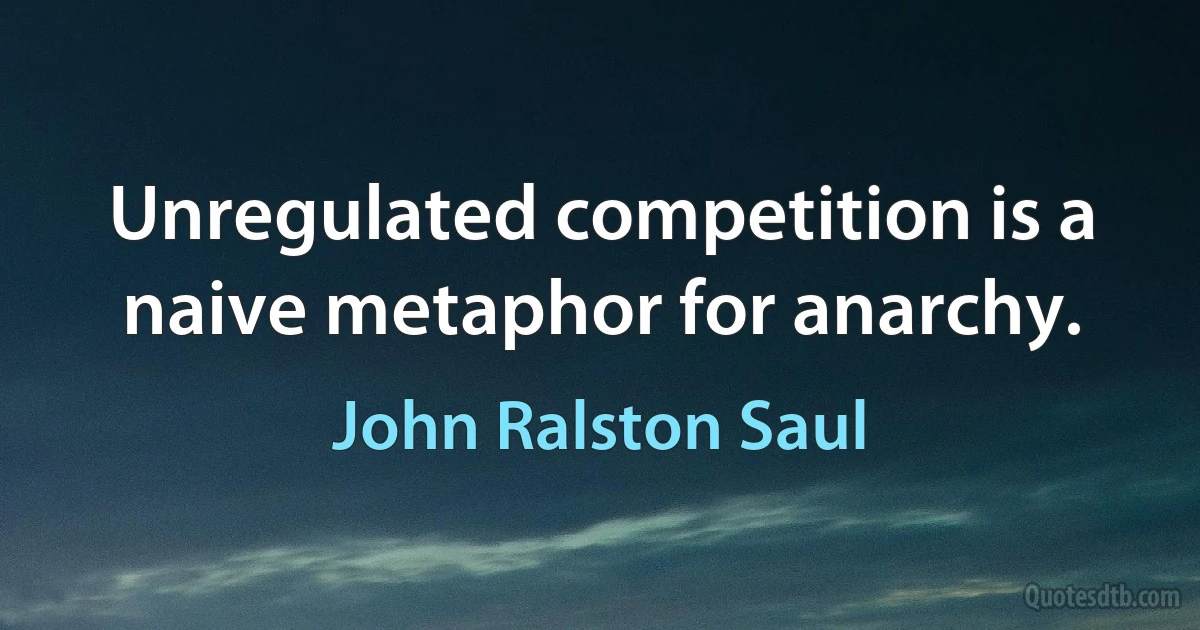 Unregulated competition is a naive metaphor for anarchy. (John Ralston Saul)