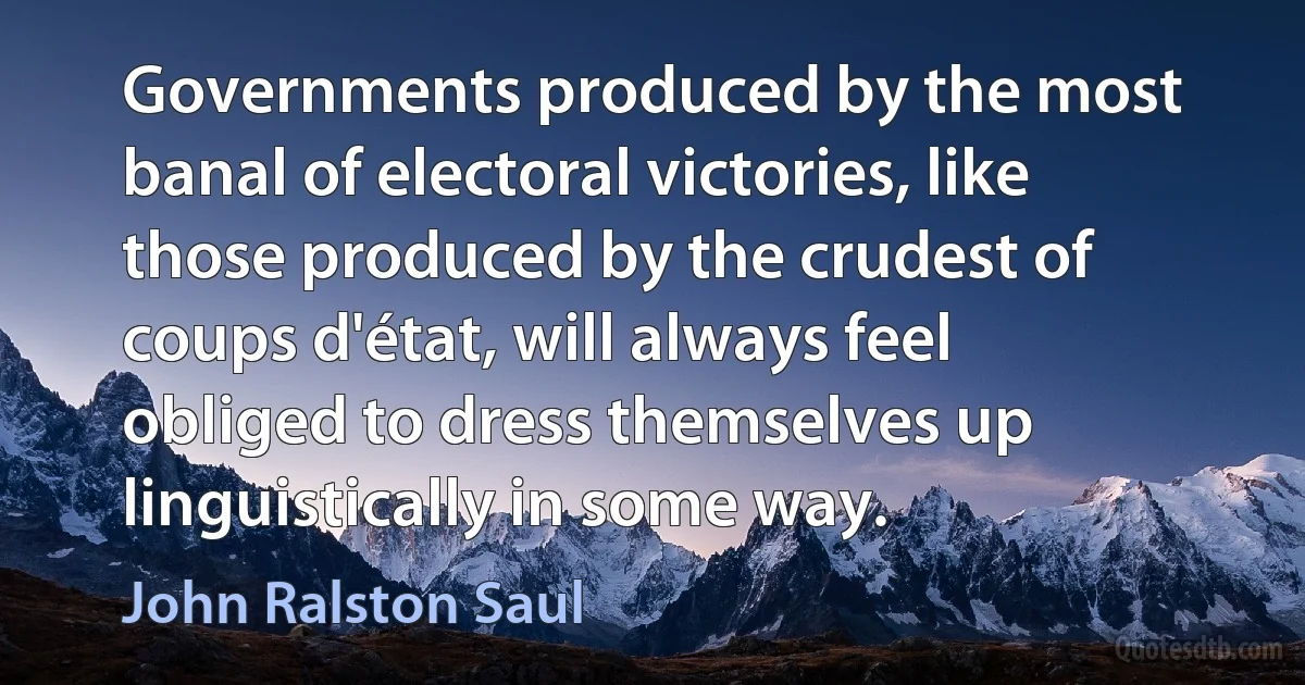 Governments produced by the most banal of electoral victories, like those produced by the crudest of coups d'état, will always feel obliged to dress themselves up linguistically in some way. (John Ralston Saul)