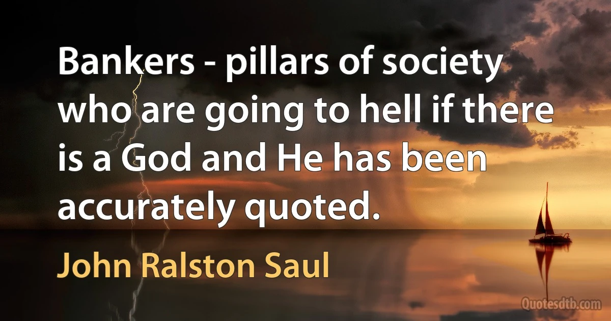 Bankers - pillars of society who are going to hell if there is a God and He has been accurately quoted. (John Ralston Saul)