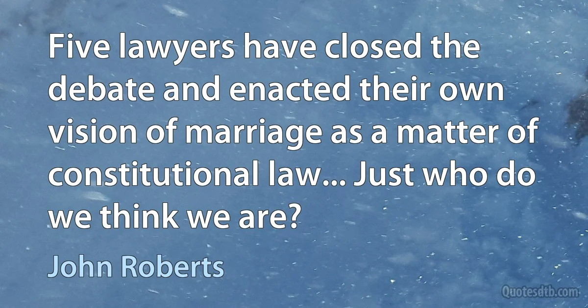 Five lawyers have closed the debate and enacted their own vision of marriage as a matter of constitutional law... Just who do we think we are? (John Roberts)