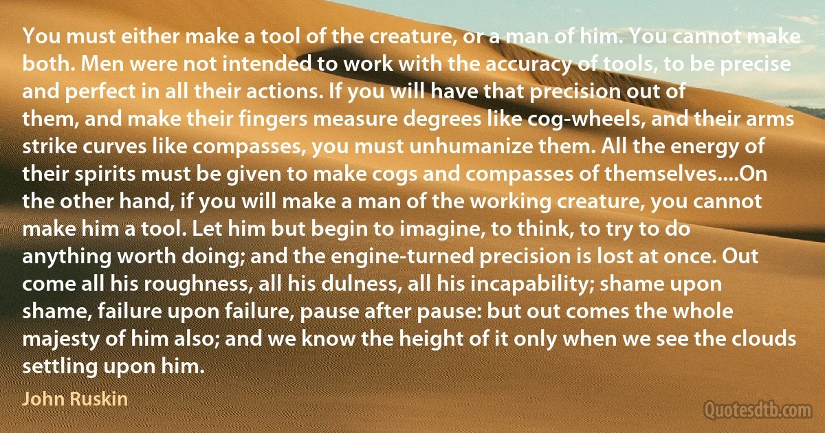 You must either make a tool of the creature, or a man of him. You cannot make both. Men were not intended to work with the accuracy of tools, to be precise and perfect in all their actions. If you will have that precision out of them, and make their fingers measure degrees like cog-wheels, and their arms strike curves like compasses, you must unhumanize them. All the energy of their spirits must be given to make cogs and compasses of themselves....On the other hand, if you will make a man of the working creature, you cannot make him a tool. Let him but begin to imagine, to think, to try to do anything worth doing; and the engine-turned precision is lost at once. Out come all his roughness, all his dulness, all his incapability; shame upon shame, failure upon failure, pause after pause: but out comes the whole majesty of him also; and we know the height of it only when we see the clouds settling upon him. (John Ruskin)