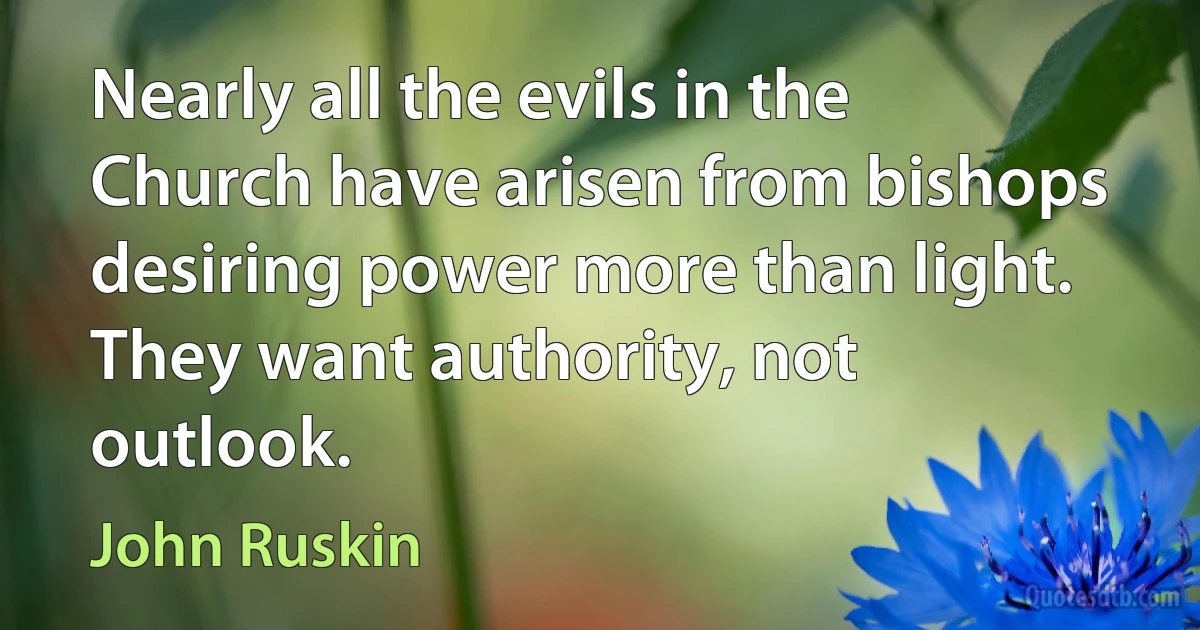 Nearly all the evils in the Church have arisen from bishops desiring power more than light. They want authority, not outlook. (John Ruskin)