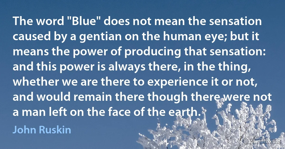 The word "Blue" does not mean the sensation caused by a gentian on the human eye; but it means the power of producing that sensation: and this power is always there, in the thing, whether we are there to experience it or not, and would remain there though there were not a man left on the face of the earth. (John Ruskin)