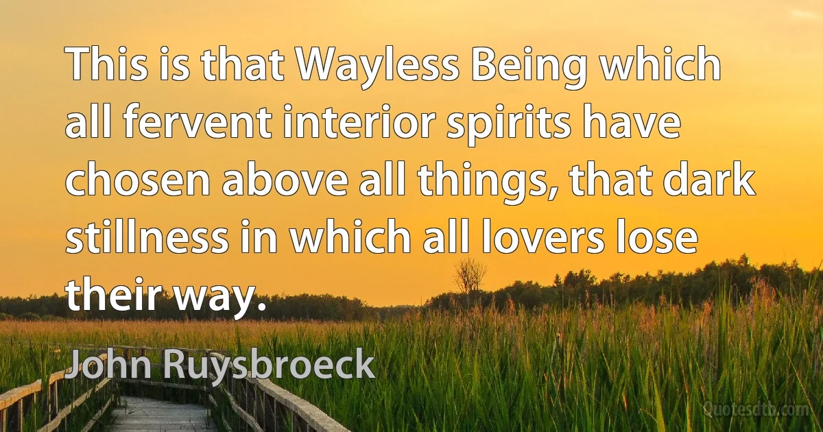 This is that Wayless Being which all fervent interior spirits have chosen above all things, that dark stillness in which all lovers lose their way. (John Ruysbroeck)