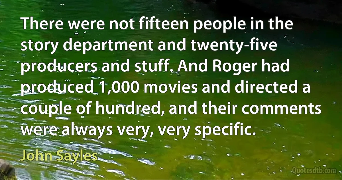 There were not fifteen people in the story department and twenty-five producers and stuff. And Roger had produced 1,000 movies and directed a couple of hundred, and their comments were always very, very specific. (John Sayles)