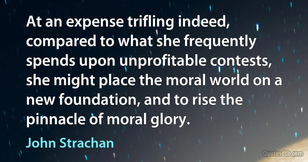 At an expense trifling indeed, compared to what she frequently spends upon unprofitable contests, she might place the moral world on a new foundation, and to rise the pinnacle of moral glory. (John Strachan)