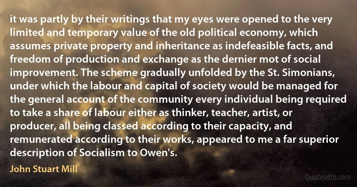 it was partly by their writings that my eyes were opened to the very limited and temporary value of the old political economy, which assumes private property and inheritance as indefeasible facts, and freedom of production and exchange as the dernier mot of social improvement. The scheme gradually unfolded by the St. Simonians, under which the labour and capital of society would be managed for the general account of the community every individual being required to take a share of labour either as thinker, teacher, artist, or producer, all being classed according to their capacity, and remunerated according to their works, appeared to me a far superior description of Socialism to Owen's. (John Stuart Mill)