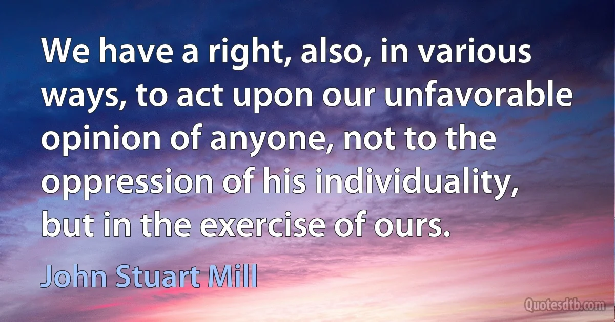 We have a right, also, in various ways, to act upon our unfavorable opinion of anyone, not to the oppression of his individuality, but in the exercise of ours. (John Stuart Mill)