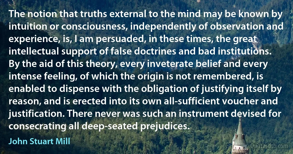 The notion that truths external to the mind may be known by intuition or consciousness, independently of observation and experience, is, I am persuaded, in these times, the great intellectual support of false doctrines and bad institutions. By the aid of this theory, every inveterate belief and every intense feeling, of which the origin is not remembered, is enabled to dispense with the obligation of justifying itself by reason, and is erected into its own all-sufficient voucher and justification. There never was such an instrument devised for consecrating all deep-seated prejudices. (John Stuart Mill)