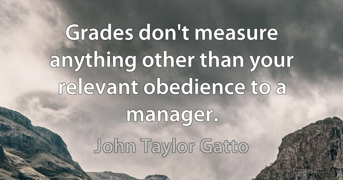 Grades don't measure anything other than your relevant obedience to a manager. (John Taylor Gatto)