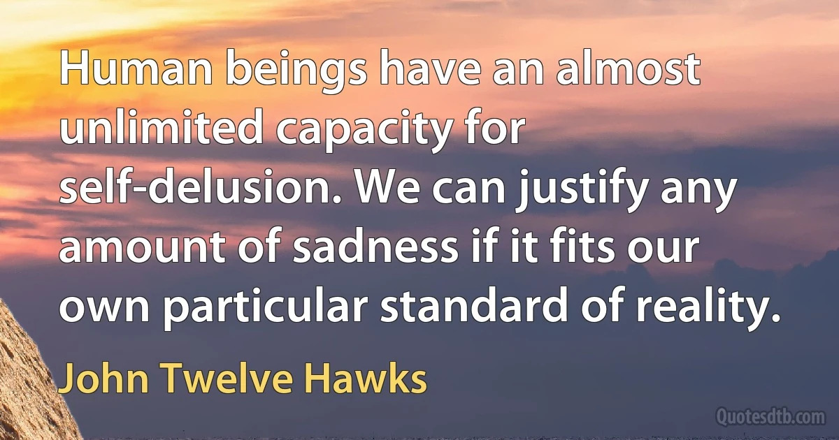 Human beings have an almost unlimited capacity for self-delusion. We can justify any amount of sadness if it fits our own particular standard of reality. (John Twelve Hawks)