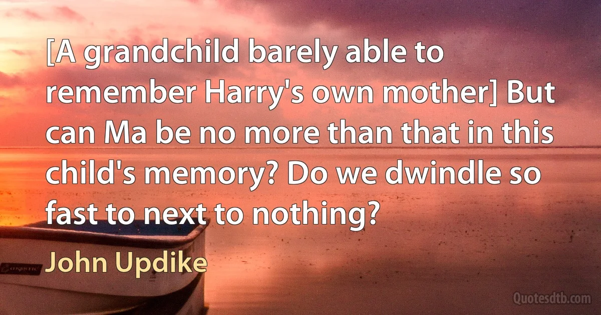 [A grandchild barely able to remember Harry's own mother] But can Ma be no more than that in this child's memory? Do we dwindle so fast to next to nothing? (John Updike)