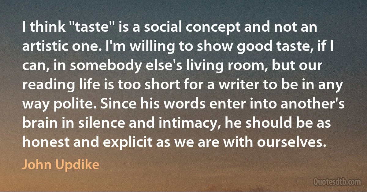 I think ''taste'' is a social concept and not an artistic one. I'm willing to show good taste, if I can, in somebody else's living room, but our reading life is too short for a writer to be in any way polite. Since his words enter into another's brain in silence and intimacy, he should be as honest and explicit as we are with ourselves. (John Updike)