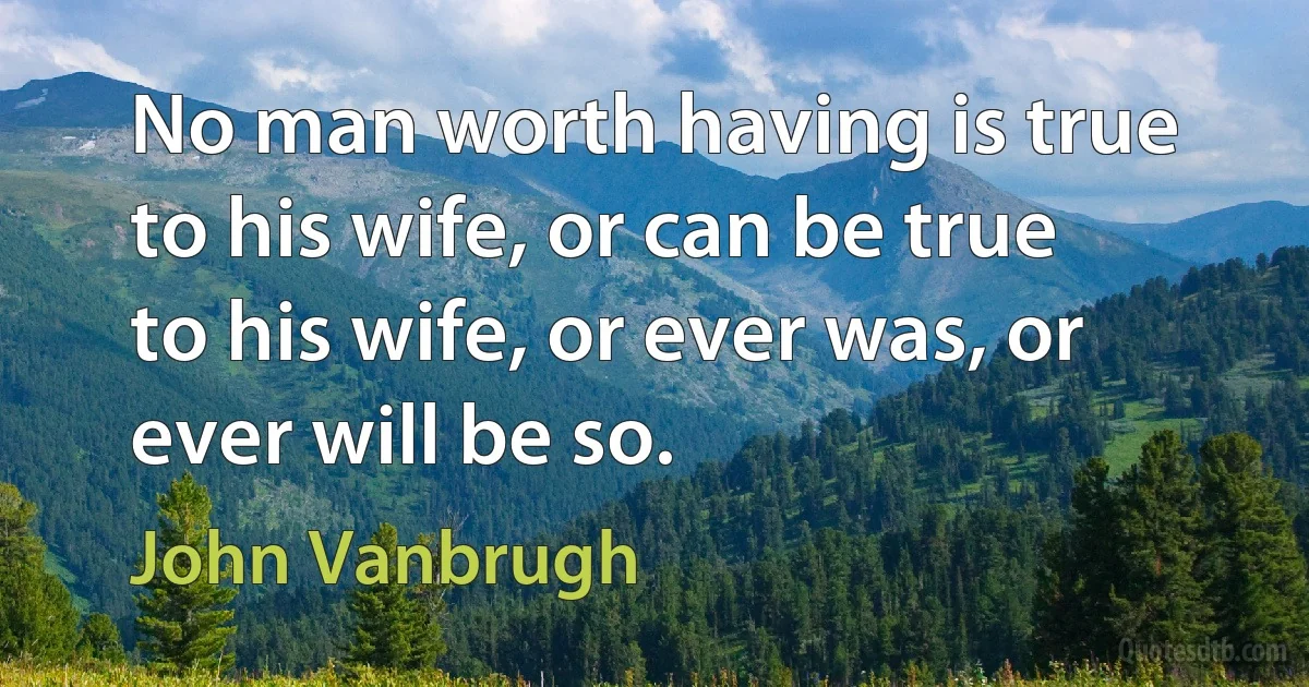 No man worth having is true to his wife, or can be true to his wife, or ever was, or ever will be so. (John Vanbrugh)