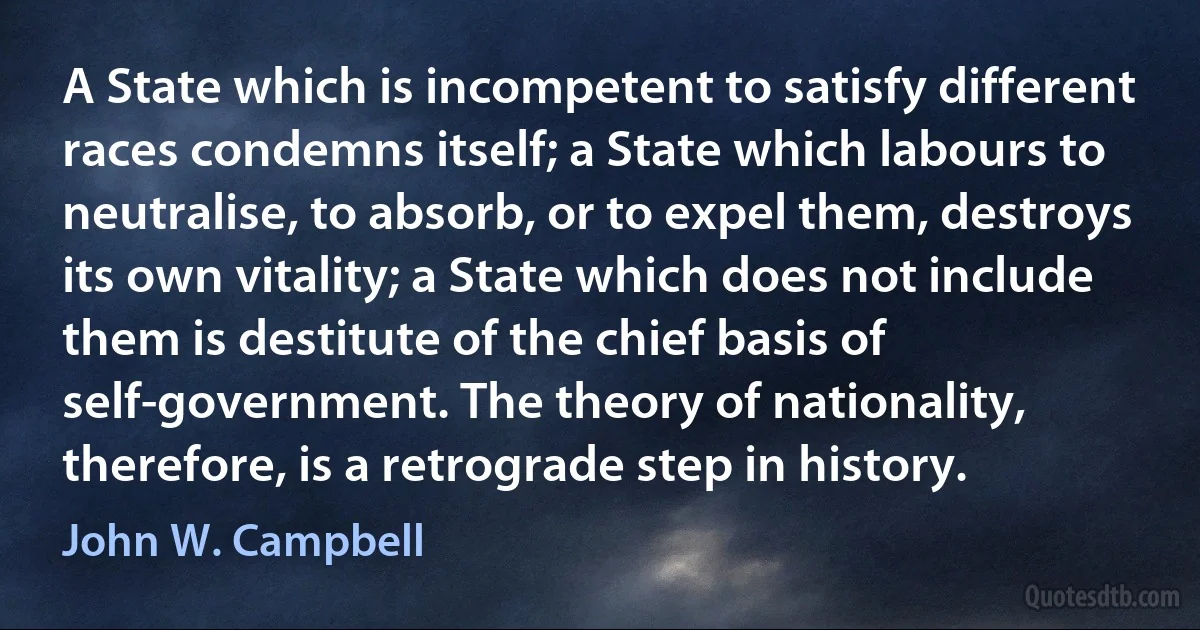 A State which is incompetent to satisfy different races condemns itself; a State which labours to neutralise, to absorb, or to expel them, destroys its own vitality; a State which does not include them is destitute of the chief basis of self-government. The theory of nationality, therefore, is a retrograde step in history. (John W. Campbell)