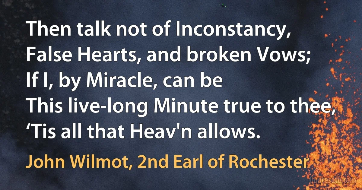 Then talk not of Inconstancy,
False Hearts, and broken Vows;
If I, by Miracle, can be
This live-long Minute true to thee,
‘Tis all that Heav'n allows. (John Wilmot, 2nd Earl of Rochester)