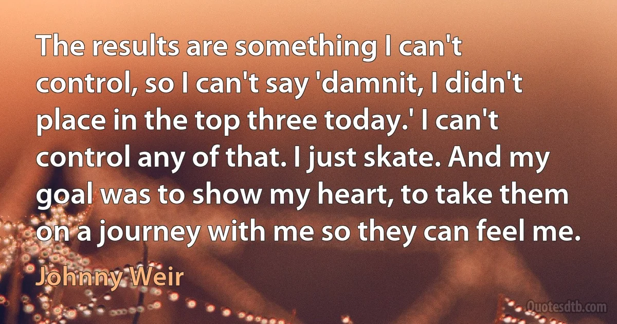 The results are something I can't control, so I can't say 'damnit, I didn't place in the top three today.' I can't control any of that. I just skate. And my goal was to show my heart, to take them on a journey with me so they can feel me. (Johnny Weir)