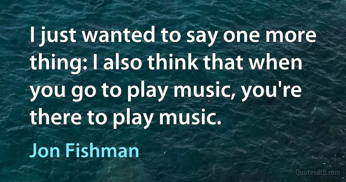 I just wanted to say one more thing: I also think that when you go to play music, you're there to play music. (Jon Fishman)