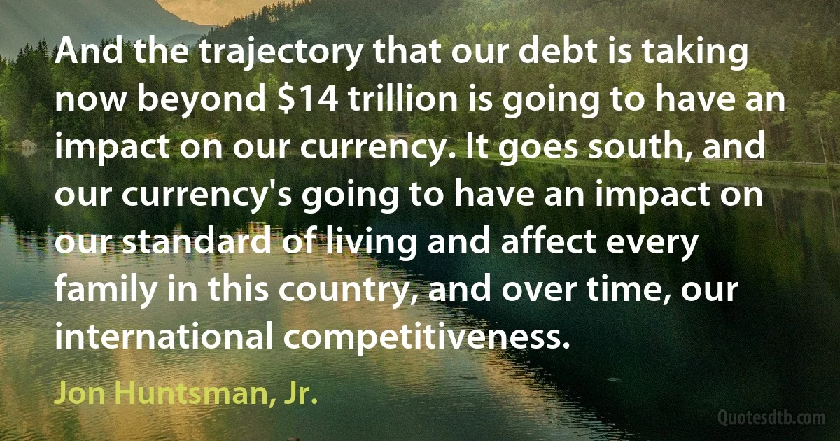 And the trajectory that our debt is taking now beyond $14 trillion is going to have an impact on our currency. It goes south, and our currency's going to have an impact on our standard of living and affect every family in this country, and over time, our international competitiveness. (Jon Huntsman, Jr.)