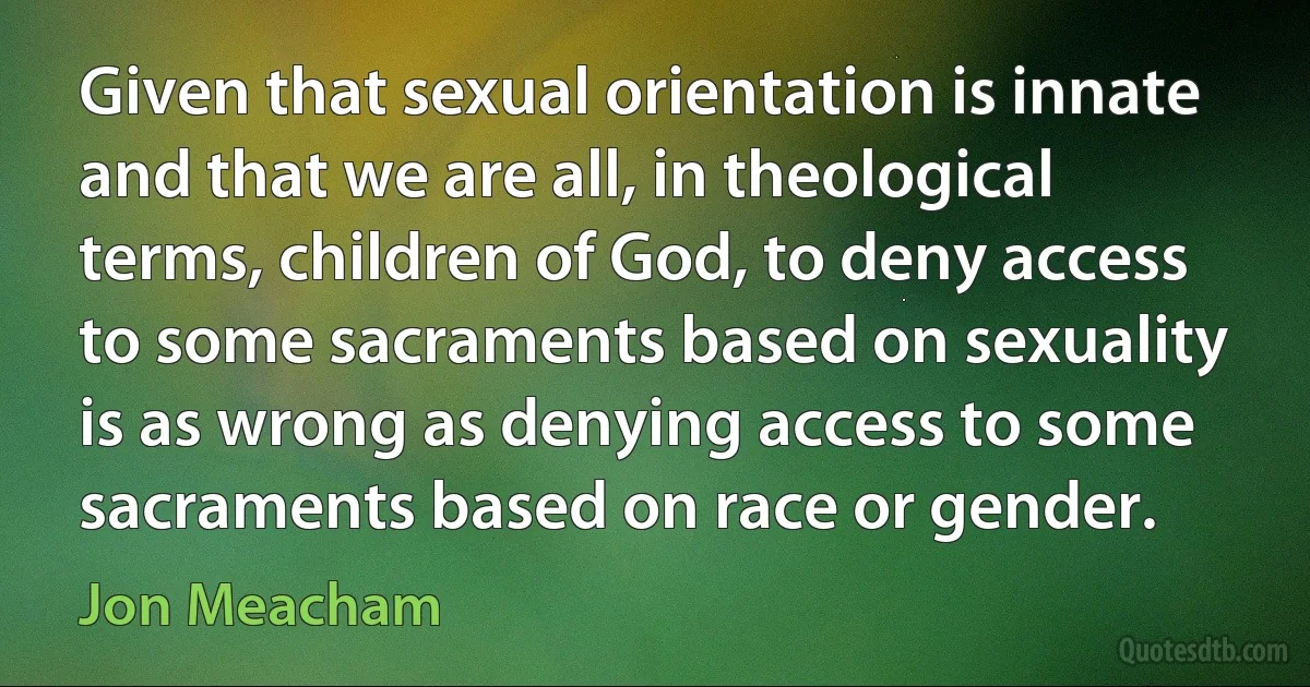 Given that sexual orientation is innate and that we are all, in theological terms, children of God, to deny access to some sacraments based on sexuality is as wrong as denying access to some sacraments based on race or gender. (Jon Meacham)