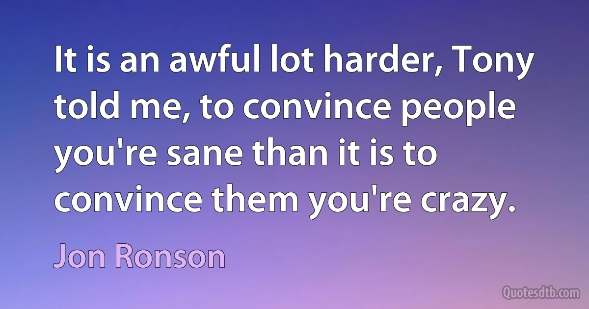 It is an awful lot harder, Tony told me, to convince people you're sane than it is to convince them you're crazy. (Jon Ronson)