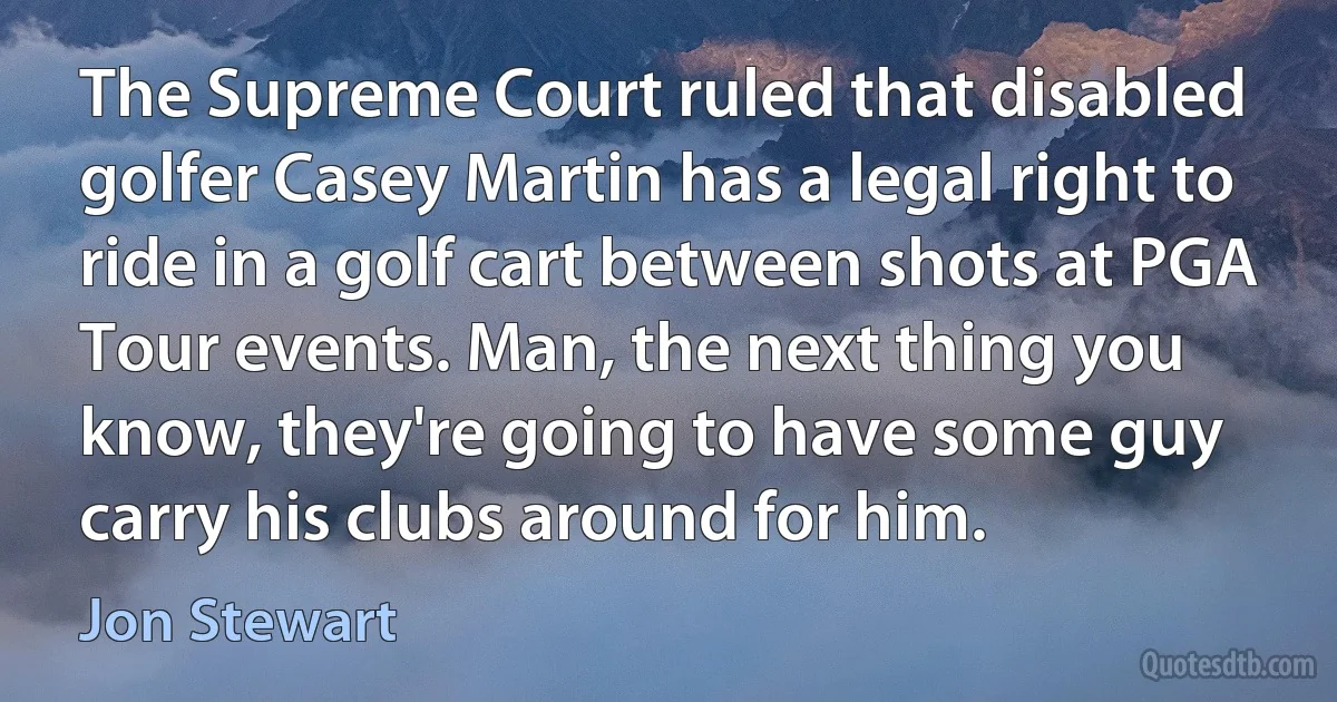 The Supreme Court ruled that disabled golfer Casey Martin has a legal right to ride in a golf cart between shots at PGA Tour events. Man, the next thing you know, they're going to have some guy carry his clubs around for him. (Jon Stewart)