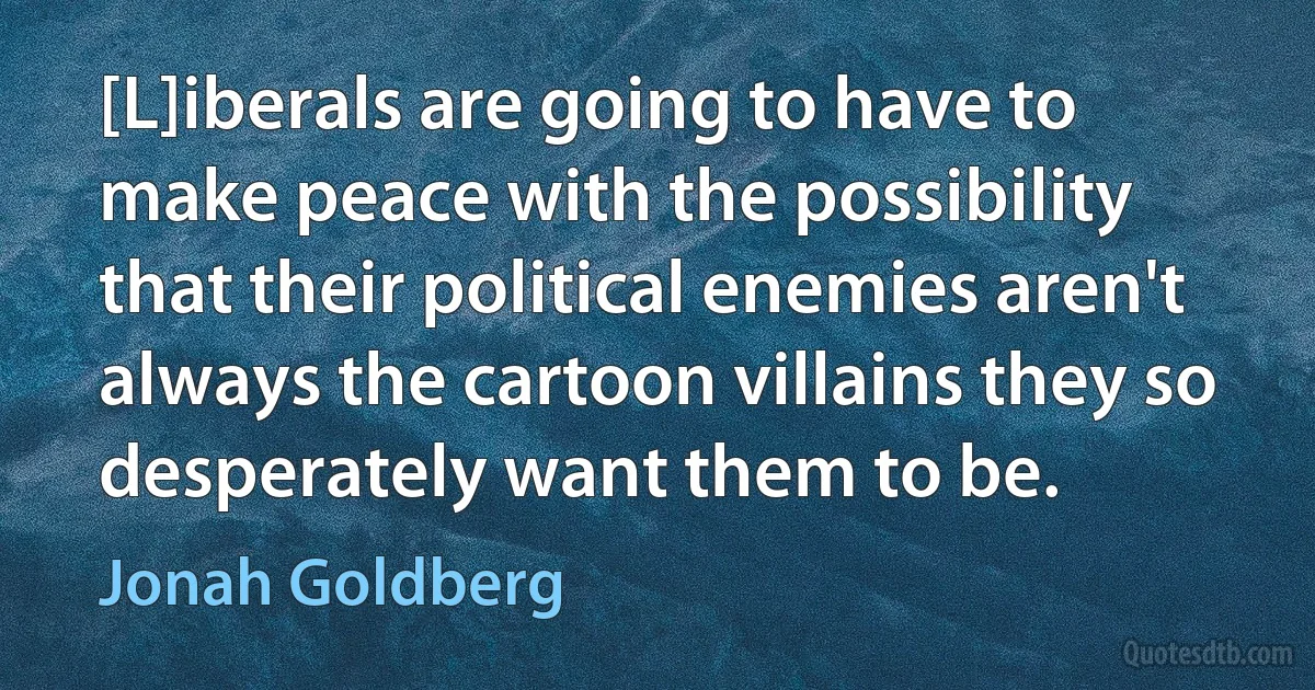 [L]iberals are going to have to make peace with the possibility that their political enemies aren't always the cartoon villains they so desperately want them to be. (Jonah Goldberg)