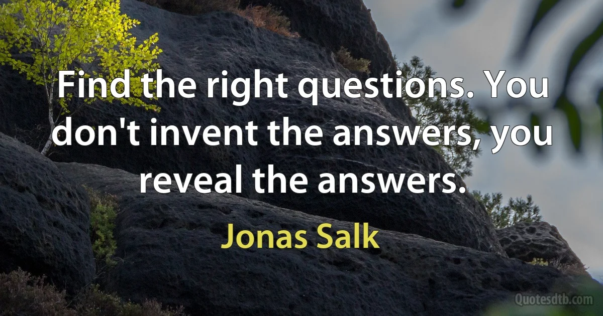 Find the right questions. You don't invent the answers, you reveal the answers. (Jonas Salk)