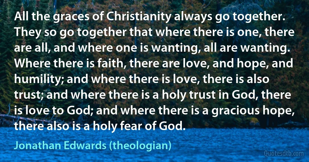 All the graces of Christianity always go together. They so go together that where there is one, there are all, and where one is wanting, all are wanting. Where there is faith, there are love, and hope, and humility; and where there is love, there is also trust; and where there is a holy trust in God, there is love to God; and where there is a gracious hope, there also is a holy fear of God. (Jonathan Edwards (theologian))