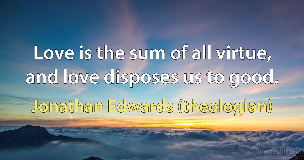 Love is the sum of all virtue, and love disposes us to good. (Jonathan Edwards (theologian))