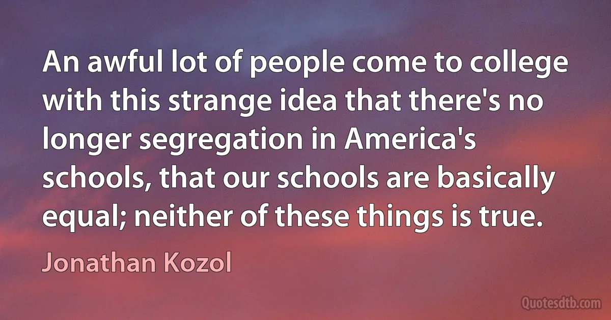 An awful lot of people come to college with this strange idea that there's no longer segregation in America's schools, that our schools are basically equal; neither of these things is true. (Jonathan Kozol)