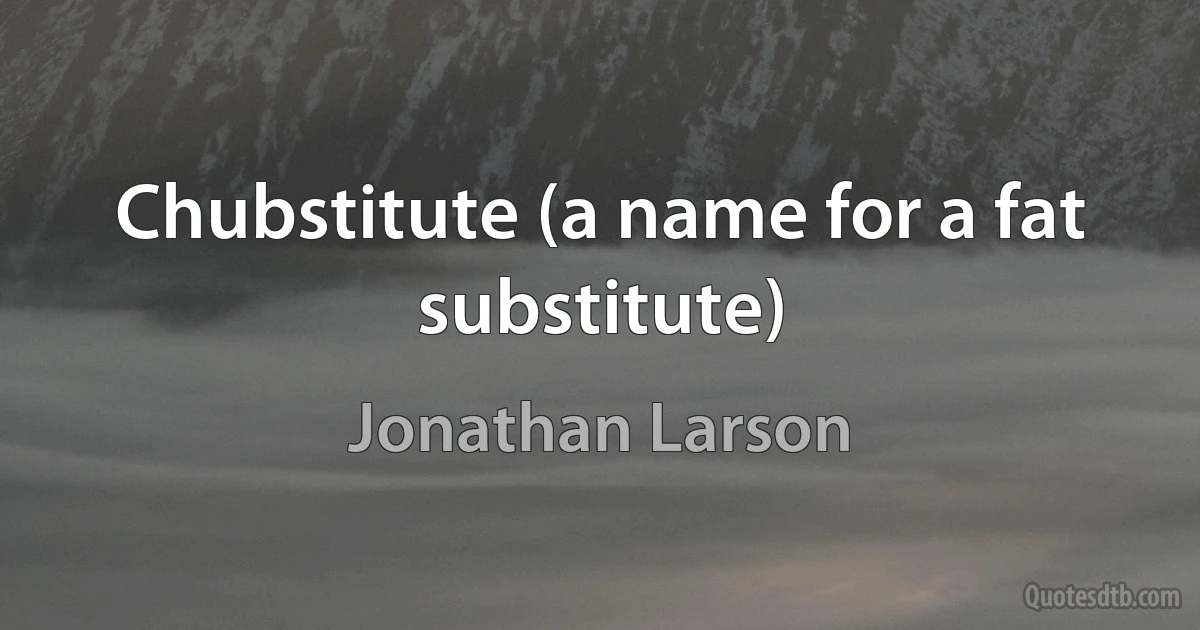 Chubstitute (a name for a fat substitute) (Jonathan Larson)