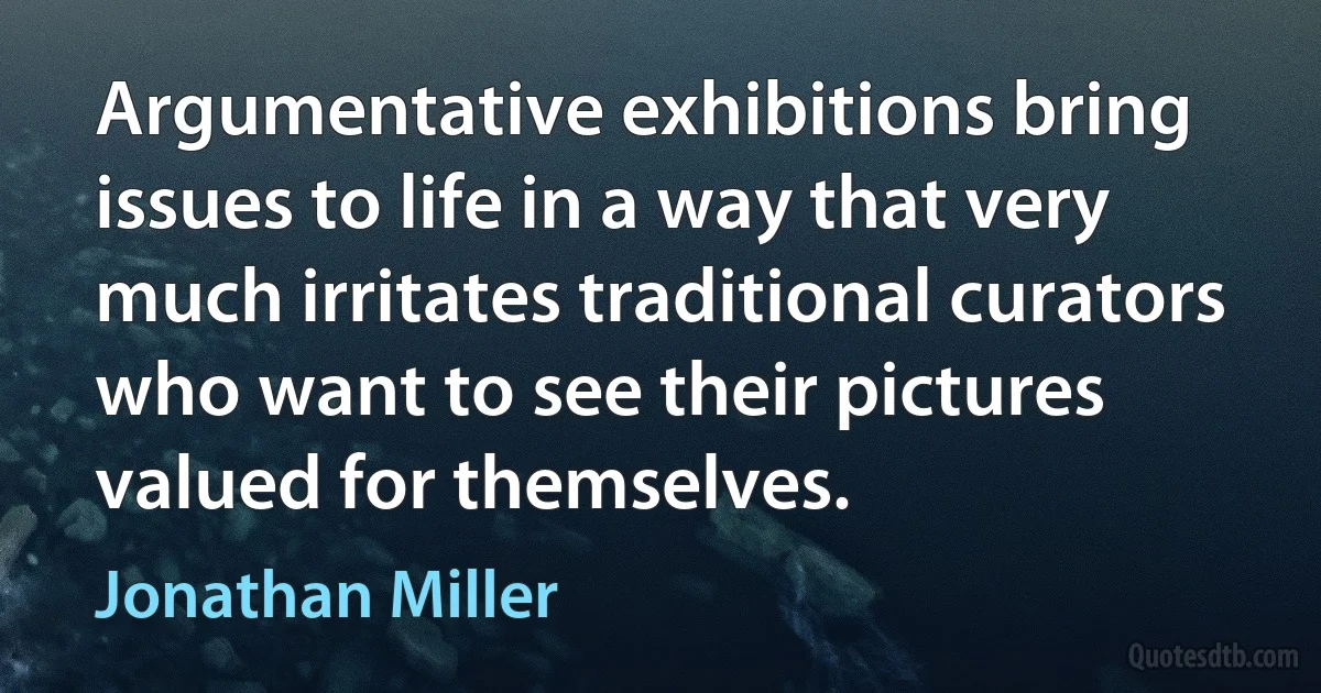 Argumentative exhibitions bring issues to life in a way that very much irritates traditional curators who want to see their pictures valued for themselves. (Jonathan Miller)