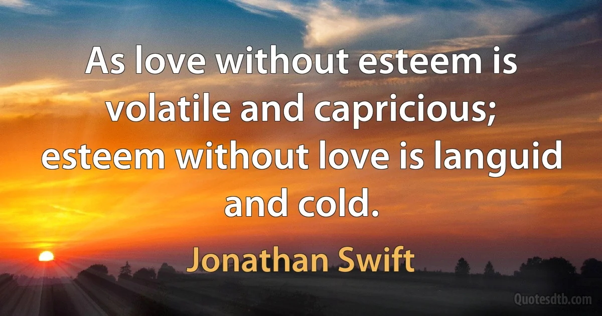 As love without esteem is volatile and capricious; esteem without love is languid and cold. (Jonathan Swift)