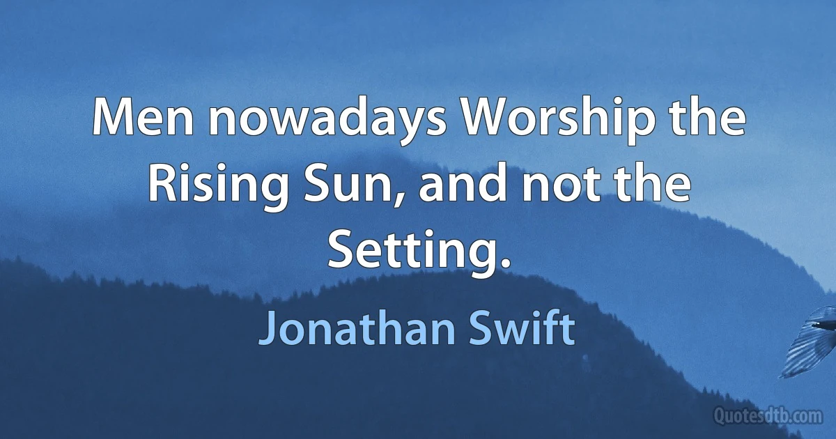 Men nowadays Worship the Rising Sun, and not the Setting. (Jonathan Swift)