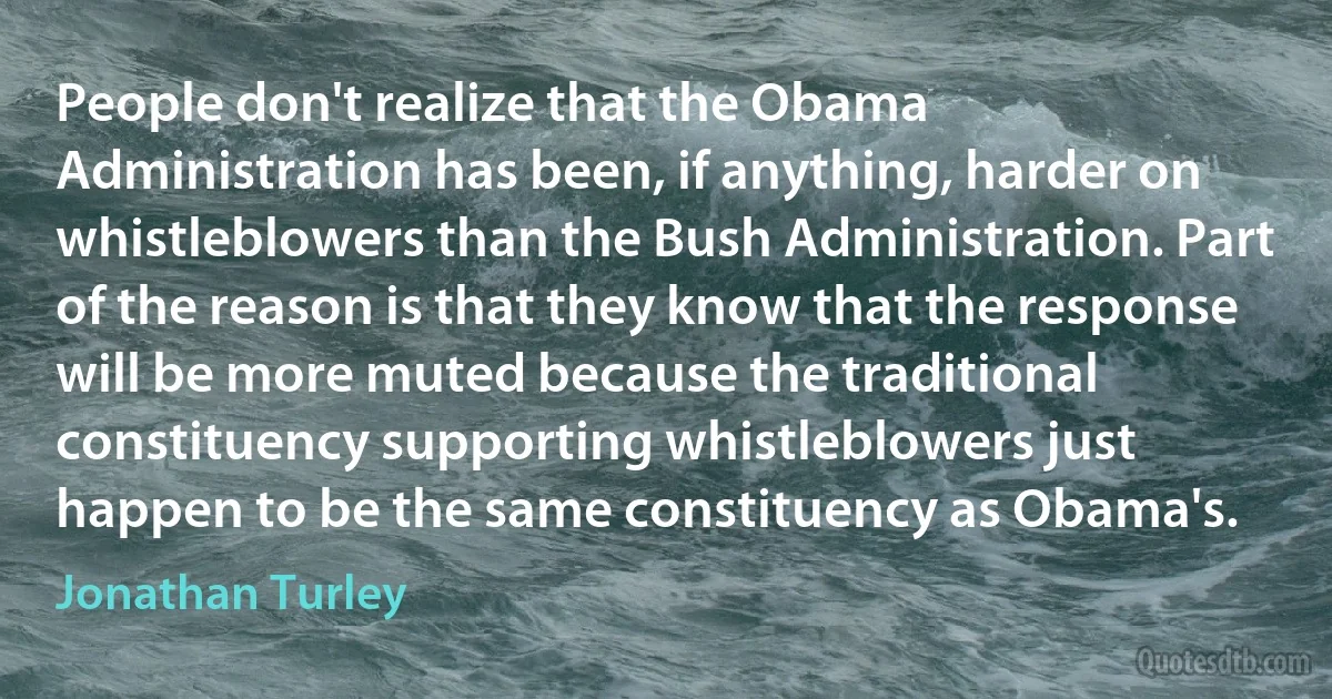 People don't realize that the Obama Administration has been, if anything, harder on whistleblowers than the Bush Administration. Part of the reason is that they know that the response will be more muted because the traditional constituency supporting whistleblowers just happen to be the same constituency as Obama's. (Jonathan Turley)