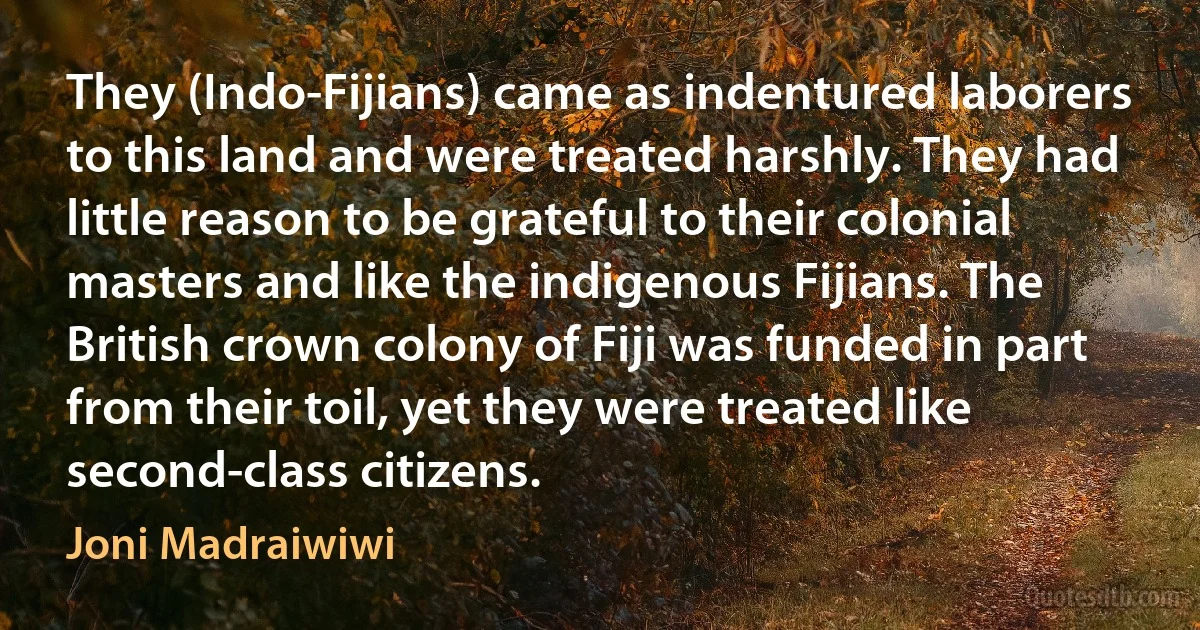 They (Indo-Fijians) came as indentured laborers to this land and were treated harshly. They had little reason to be grateful to their colonial masters and like the indigenous Fijians. The British crown colony of Fiji was funded in part from their toil, yet they were treated like second-class citizens. (Joni Madraiwiwi)