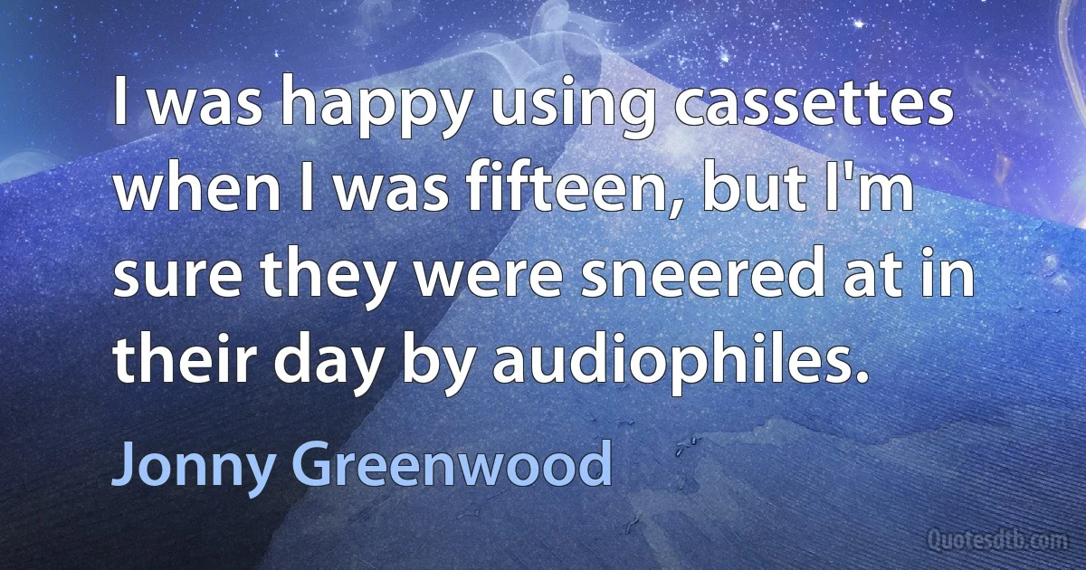 I was happy using cassettes when I was fifteen, but I'm sure they were sneered at in their day by audiophiles. (Jonny Greenwood)