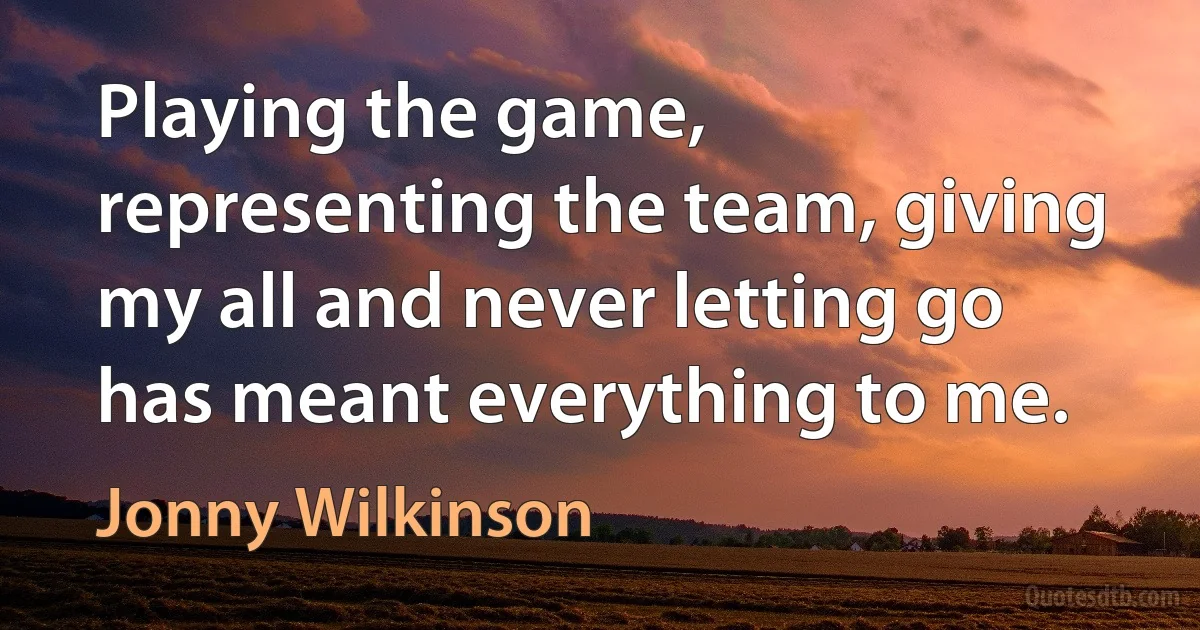 Playing the game, representing the team, giving my all and never letting go has meant everything to me. (Jonny Wilkinson)