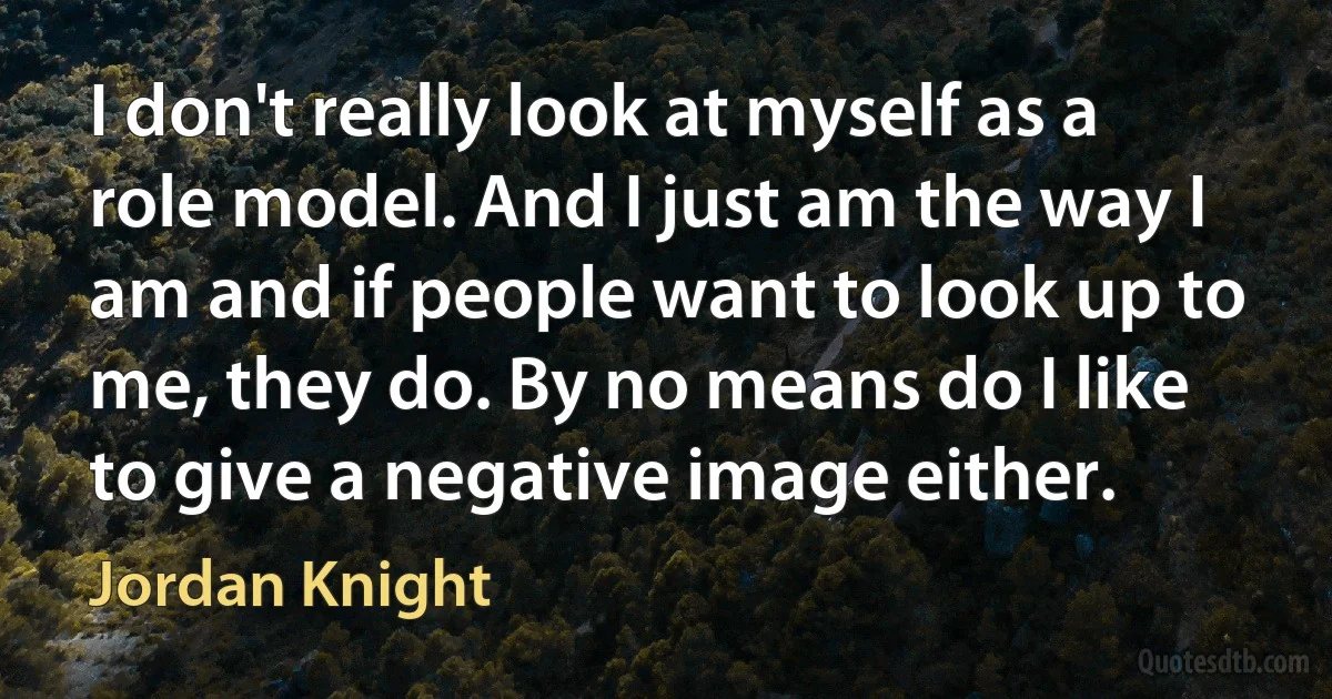 I don't really look at myself as a role model. And I just am the way I am and if people want to look up to me, they do. By no means do I like to give a negative image either. (Jordan Knight)