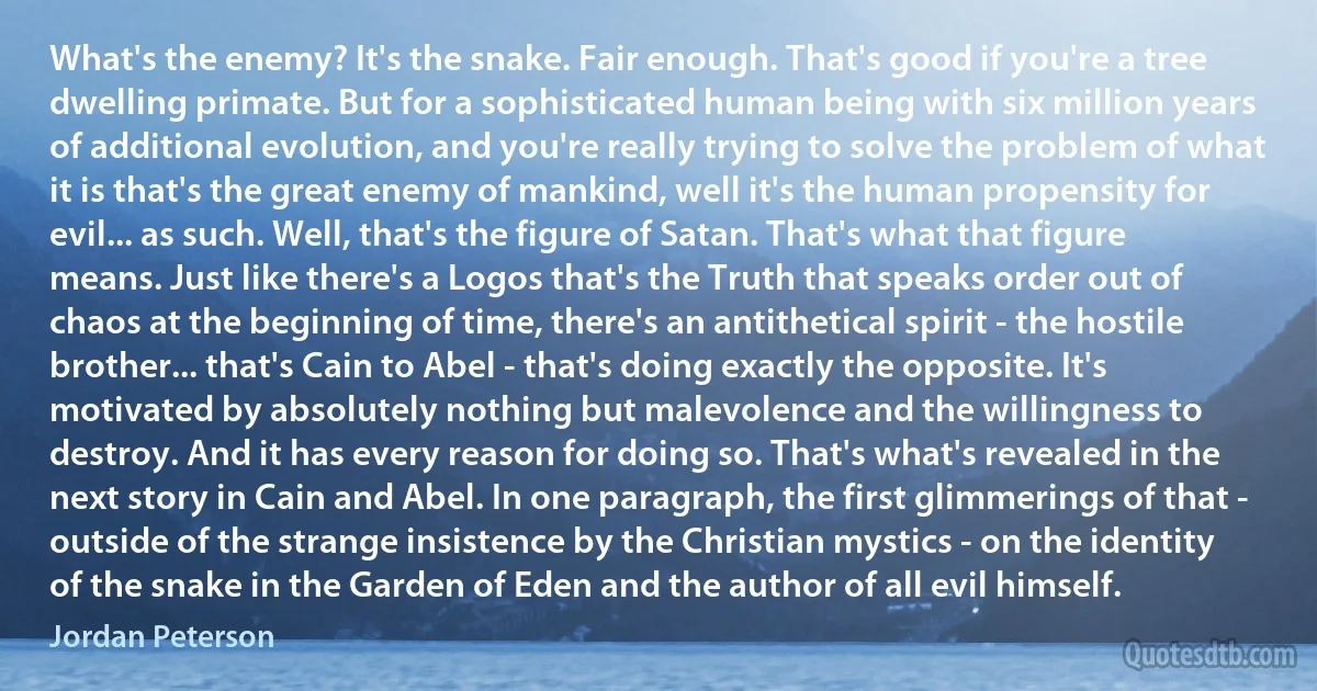 What's the enemy? It's the snake. Fair enough. That's good if you're a tree dwelling primate. But for a sophisticated human being with six million years of additional evolution, and you're really trying to solve the problem of what it is that's the great enemy of mankind, well it's the human propensity for evil... as such. Well, that's the figure of Satan. That's what that figure means. Just like there's a Logos that's the Truth that speaks order out of chaos at the beginning of time, there's an antithetical spirit - the hostile brother... that's Cain to Abel - that's doing exactly the opposite. It's motivated by absolutely nothing but malevolence and the willingness to destroy. And it has every reason for doing so. That's what's revealed in the next story in Cain and Abel. In one paragraph, the first glimmerings of that - outside of the strange insistence by the Christian mystics - on the identity of the snake in the Garden of Eden and the author of all evil himself. (Jordan Peterson)