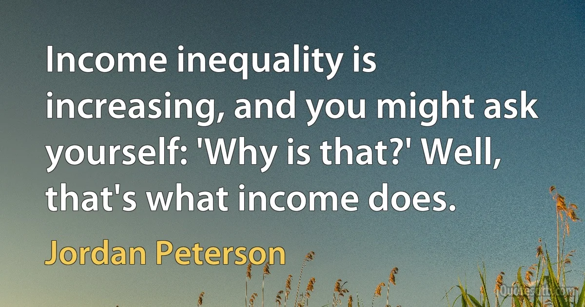 Income inequality is increasing, and you might ask yourself: 'Why is that?' Well, that's what income does. (Jordan Peterson)